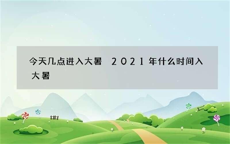 今天几点进入大暑 2021年什么时间入大暑